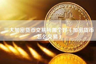三大加密货币交易所哪个好（加密货币怎么交易