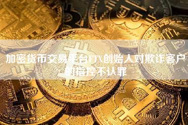 加密货币交易平台FT创始人对欺诈客户的指控不认罪