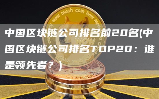 中国区块链公司排名前20名 - 中国区块链公司排名TOP20：谁是领先者？
