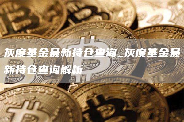灰度基金最新持仓查询_灰度基金最新持仓查询解析