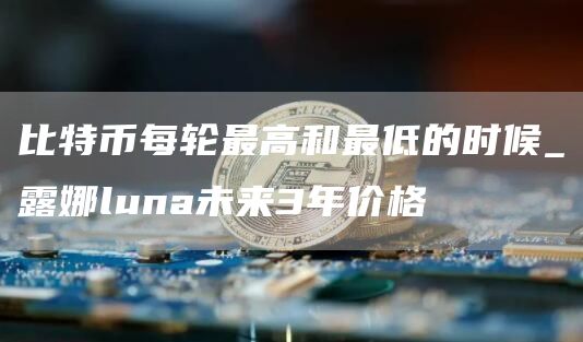比特币每轮最高和最低的时候_露娜luna未来3年价格