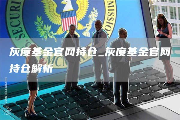 灰度基金官网持仓_灰度基金官网持仓解析