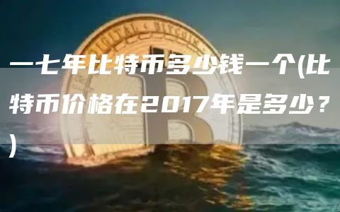 一七年比特币多少钱一个 - 比特币价格在2017年是多少？