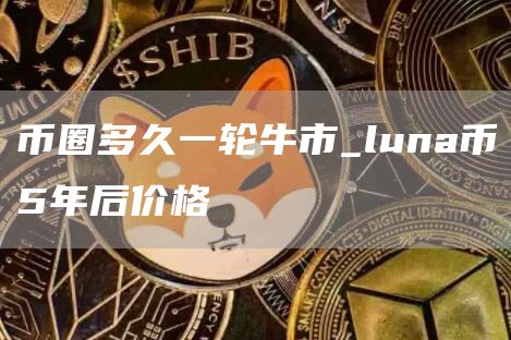 币圈多久一轮牛市_luna币5年后价格