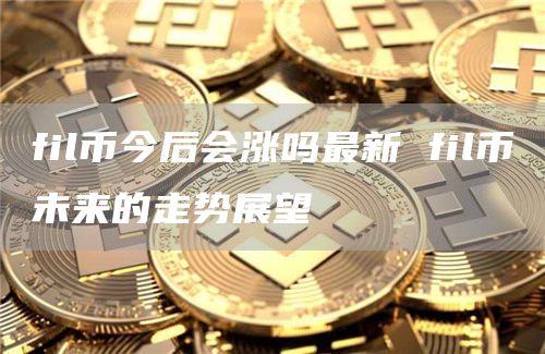 fil币今后会涨吗最新 fil币未来的走势展望