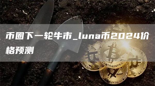 币圈下一轮牛市_luna币2024价格预测