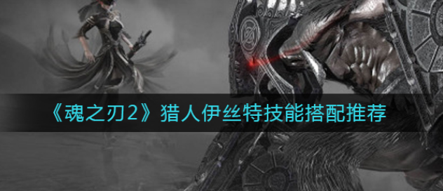 魂之刃2猎人伊丝特技能怎么搭配-魂之刃2猎人伊丝特技能搭配推荐攻略