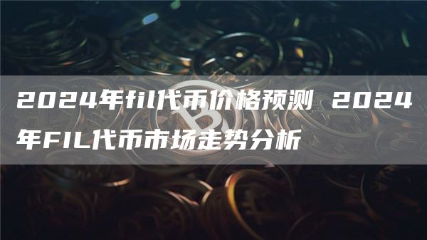 2024年fil代币价格预测 2024年FIL代币市场走势分析