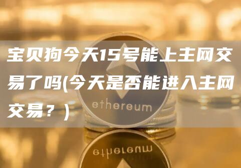 宝贝狗今天15号能上主网交易了吗 - 今天是否能进入主网交易？