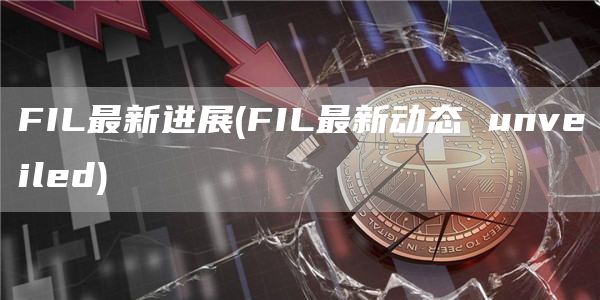 FIL最新进展 - FIL最新动态 unveiled