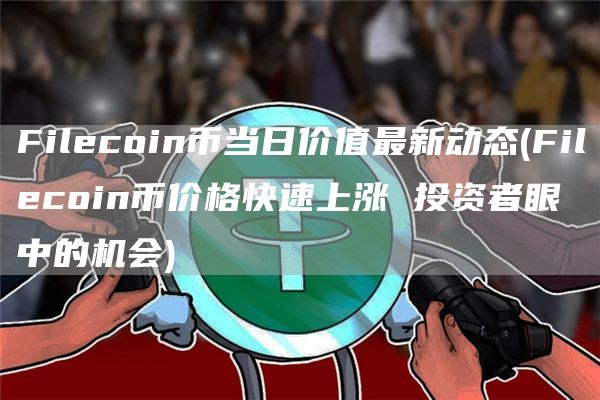 Filecoin币当日价值最新动态 - Filecoin币价格快速上涨 投资者眼中的机会