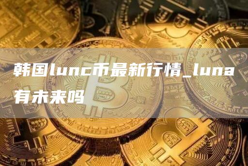 韩国lunc币最新行情_luna有未来吗