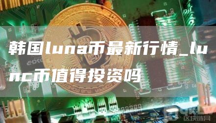 韩国luna币最新行情_lunc币值得投资吗