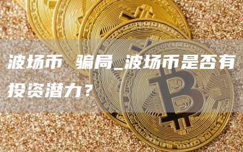 波场币 骗局_波场币是否有投资潜力？