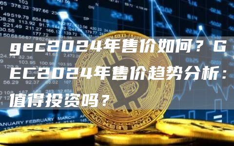 gec2024年售价如何？GEC2024年售价趋势分析：值得投资吗？