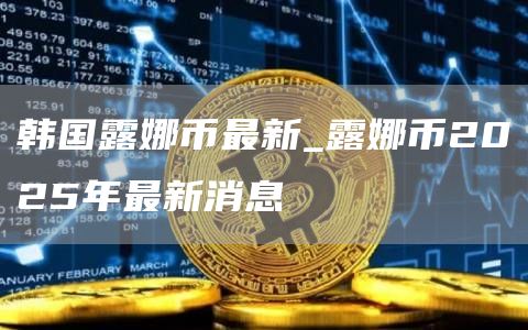 韩国露娜币最新_露娜币2025年最新消息