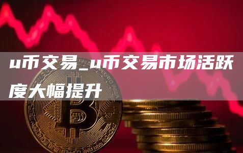 u币交易_u币交易市场活跃度大幅提升